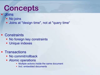 Concepts
 Joins
 No joins
 Joins at "design time", not at "query time“

 Constraints
 No foreign key constraints
 Unique indexes

 Transactions
 No commit/rollback
 Atomic operations
 Multiple actions inside the same document
 Incl. embedded documents

 
