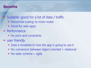 Benefits
 Scalable: good for a lot of data / traffic
 Horizontal scaling: to more nodes
 Good for web-apps

 Performance
 No joins and constraints

 user friendly
 Data is modeled to how the app is going to use it
 No conversion between object oriented > relational
 No static schema = agile

 