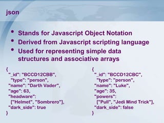 json

•
•
•

Stands for Javascript Object Notation
Derived from Javascript scripting language
Used for representing simple data
structures and associative arrays

{

{
"_id": "BCCD12CBB",
"type": "person",
"name": "Darth Vader",
"age": 63,
"headware":
["Helmet", "Sombrero"],
"dark_side": true

}

"_id": "BCCD12CBC",
"type": "person",
"name": "Luke",
"age": 35,
"powers":
["Pull", "Jedi Mind Trick"],
"dark_side": false
}

 