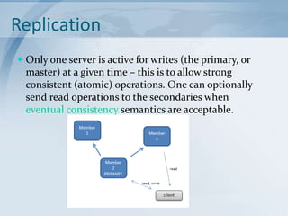 Replication
 Only one server is active for writes (the primary, or

master) at a given time – this is to allow strong
consistent (atomic) operations. One can optionally
send read operations to the secondaries when
eventual consistency semantics are acceptable.

 