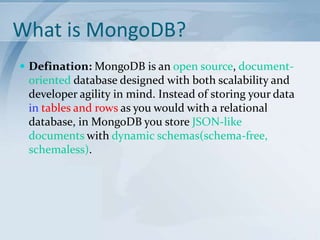 What is MongoDB?
 Defination: MongoDB is an open source, document-

oriented database designed with both scalability and
developer agility in mind. Instead of storing your data
in tables and rows as you would with a relational
database, in MongoDB you store JSON-like
documents with dynamic schemas(schema-free,
schemaless).

 
