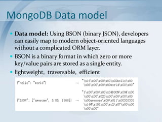 MongoDB Data model
 Data model: Using BSON (binary JSON), developers

can easily map to modern object-oriented languages
without a complicated ORM layer.
 BSON is a binary format in which zero or more
key/value pairs are stored as a single entity.
 lightweight, traversable, efficient

 