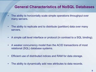 General Characteristics of NoSQL Databases
• The ability to horizontally scale simple operations throughput over
many servers.

• The ability to replicate and to distribute (partition) data over many
servers.
• A simple call level interface or protocol (in contrast to a SQL binding).
• A weaker concurrency model than the ACID transactions of most
relational (SQL) database systems.
• Efficient use of distributed indices and RAM for data storage.
• The ability to dynamically add new attributes to data records.
5

 