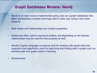 Graph Databases Models- Neo4j
•

Neo4j is an open source implemented using Java as a graph databases that
allow representing complex and huge data in easy way using a key-value
property.

•

Both nodes and relationships can contain properties.

•

Nodes are often used to represent entities, but depending on the domain
relationships may be used for that purpose as well.

•

Neo4j's Cypher language is purpose built for working with graph data that
supports most algorithms used for searching and finding path in graph such as
shortest path and graph pattern matching

•

Schema-free

55

 