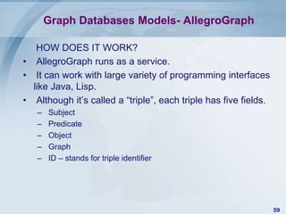 Graph Databases Models- AllegroGraph
HOW DOES IT WORK?
• AllegroGraph runs as a service.
• It can work with large variety of programming interfaces
like Java, Lisp.
• Although it’s called a “triple”, each triple has five fields.
–
–
–
–
–

Subject
Predicate
Object
Graph
ID – stands for triple identifier

59

 