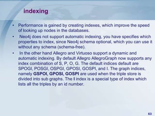 indexing
• Performance is gained by creating indexes, which improve the speed
of looking up nodes in the databases.
• Neo4j does not support automatic indexing, you have specifies which
properties to index, since Neo4j schema optional, which you can use it
without any schema (schema-free).
• In the other hand Allegro and Virtuoso support a dynamic and
automatic indexing. By default Allegro AllegroGraph now supports any
index combination of S, P, O, G. The default indices default are
SPOGI, POSGI, OSPGI, GPOSI, GOSPI, and I. The graph indices,
namely GSPOI, GPOSI, GOSPI are used when the triple store is
divided into sub graphs. The I index is a special type of index which
lists all the triples by an id number.

63

 
