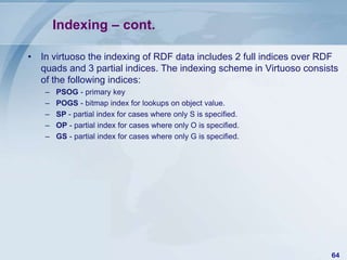 Indexing – cont.
• In virtuoso the indexing of RDF data includes 2 full indices over RDF
quads and 3 partial indices. The indexing scheme in Virtuoso consists
of the following indices:
–
–
–
–
–

PSOG - primary key
POGS - bitmap index for lookups on object value.
SP - partial index for cases where only S is specified.
OP - partial index for cases where only O is specified.
GS - partial index for cases where only G is specified.

64

 