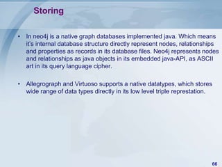 Storing
• In neo4j is a native graph databases implemented java. Which means
it’s internal database structure directly represent nodes, relationships
and properties as records in its database files. Neo4j represents nodes
and relationships as java objects in its embedded java-API, as ASCII
art in its query language cipher.
• Allegrograph and Virtuoso supports a native datatypes, which stores
wide range of data types directly in its low level triple represtation.

66

 