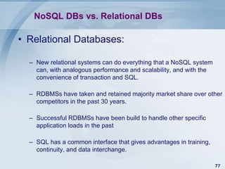 NoSQL DBs vs. Relational DBs

• Relational Databases:
– New relational systems can do everything that a NoSQL system
can, with analogous performance and scalability, and with the
convenience of transaction and SQL.
– RDBMSs have taken and retained majority market share over other
competitors in the past 30 years.
– Successful RDBMSs have been build to handle other specific
application loads in the past

– SQL has a common interface that gives advantages in training,
continuity, and data interchange.
77

 