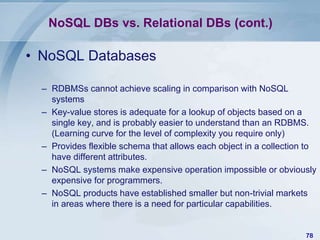 NoSQL DBs vs. Relational DBs (cont.)

• NoSQL Databases
– RDBMSs cannot achieve scaling in comparison with NoSQL
systems
– Key-value stores is adequate for a lookup of objects based on a
single key, and is probably easier to understand than an RDBMS.
(Learning curve for the level of complexity you require only)
– Provides flexible schema that allows each object in a collection to
have different attributes.
– NoSQL systems make expensive operation impossible or obviously
expensive for programmers.
– NoSQL products have established smaller but non-trivial markets
in areas where there is a need for particular capabilities.

78

 