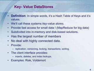 Key- Value DataStores
• Definition: In simple words, it’s a Hash Table of Keys and it’s
values.
• We’ll call these systems key-value stores.
• Provide fast access for small data ! (MapReduce for big data)
• Subdivided into in-memory and disk-based solutions.

• Has the largest number of members
• No deal with highly connected data.
• Provide:
– replication, versioning, locking, transactions, sorting.

• The client interface provides:
– inserts, deletes, and index lookups.

• Examples: Riak, Voldemort
8

 