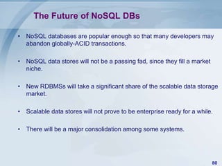 The Future of NoSQL DBs
• NoSQL databases are popular enough so that many developers may
abandon globally-ACID transactions.

• NoSQL data stores will not be a passing fad, since they fill a market
niche.
• New RDBMSs will take a significant share of the scalable data storage
market.
• Scalable data stores will not prove to be enterprise ready for a while.
• There will be a major consolidation among some systems.

80

 