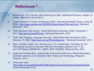 References 2
8.

Berners-Lee, Tim; Fischetti, Mark,Weaving the Web. HarperSanFrancisco. chapter 12.
(1999). ISBN 978-0-06-251587-2.

9.

Victoria Shannon "A 'more revolutionary' Web". International Herald Tribune. (June 26,
2006). (http://www.nytimes.com/2006/05/23/technology/23iht-web.html). Retrieved
December, 2012.

10.

"W3C Semantic Web Activity". World Wide Web Consortium (W3C). November 7,
2011. http://www.w3.org/2001/sw/. Retrieved December, 2012

11.

"OWL Web Ontology Language Overview". World Wide Web Consortium (W3C).
February 10, 2004. (http://www.w3.org/TR/owl-features/) . Retrieved December, 2012.

12.

Bizer, Christian; Heath, Tom; Berners-Lee, Tim,"Linked Data—The Story So Far".
International Journal on Semantic Web and Information Systems 5 (3): 1–22.
doi:10.4018/jswis.2009081901. (2009). ISSN 15526283. Retrieved Dec, 2012

13.

Heath and Christian Bizer ,Linked Data: Evolving the Web into a Global Data Space,
Synthesis Lectures on the Semantic Web: Theory and Technology, Morgan &
Claypool. (2011)

14.

linked open data:
(http://www.w3.org/wiki/SweoIG/TaskForces/CommunityProjects/LinkingOpenData)
(Visited December 2012)
82

 