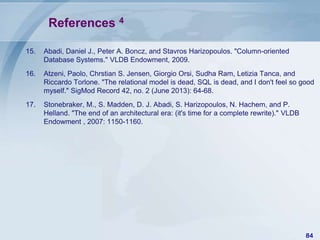 References 4
15.

Abadi, Daniel J., Peter A. Boncz, and Stavros Harizopoulos. "Column-oriented
Database Systems." VLDB Endowment, 2009.

16.

Atzeni, Paolo, Chrstian S. Jensen, Giorgio Orsi, Sudha Ram, Letizia Tanca, and
Riccardo Torlone. "The relational model is dead, SQL is dead, and I don't feel so good
myself." SigMod Record 42, no. 2 (June 2013): 64-68.

17.

Stonebraker, M., S. Madden, D. J. Abadi, S. Harizopoulos, N. Hachem, and P.
Helland. "The end of an architectural era: (it's time for a complete rewrite)." VLDB
Endowment , 2007: 1150-1160.

84

 