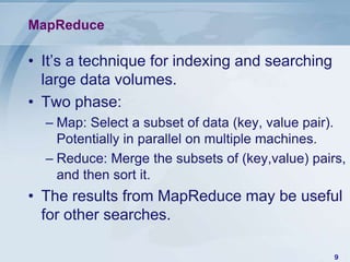MapReduce

• It’s a technique for indexing and searching
large data volumes.
• Two phase:
– Map: Select a subset of data (key, value pair).
Potentially in parallel on multiple machines.
– Reduce: Merge the subsets of (key,value) pairs,
and then sort it.

• The results from MapReduce may be useful
for other searches.
9

 