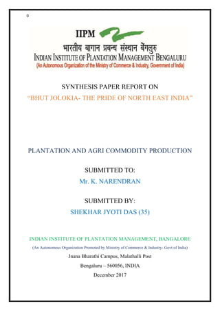 0
SYNTHESIS PAPER REPORT ON
“BHUT JOLOKIA- THE PRIDE OF NORTH EAST INDIA”
PLANTATION AND AGRI COMMODITY PRODUCTION
SUBMITTED TO:
Mr. K. NARENDRAN
SUBMITTED BY:
SHEKHAR JYOTI DAS (35)
INDIAN INSTITUTE OF PLANTATION MANAGEMENT, BANGALORE
(An Autonomous Organization Promoted by Ministry of Commerce & Industry- Govt of India)
Jnana Bharathi Campus, Malathalli Post
Bengaluru – 560056, INDIA
December 2017
 