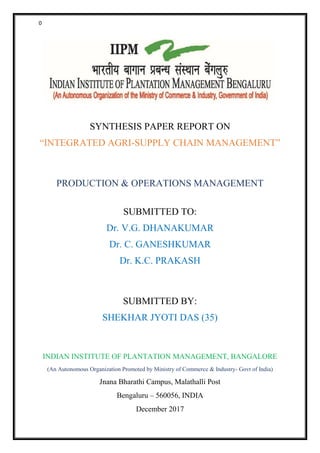 0
SYNTHESIS PAPER REPORT ON
“INTEGRATED AGRI-SUPPLY CHAIN MANAGEMENT”
PRODUCTION & OPERATIONS MANAGEMENT
SUBMITTED TO:
Dr. V.G. DHANAKUMAR
Dr. C. GANESHKUMAR
Dr. K.C. PRAKASH
SUBMITTED BY:
SHEKHAR JYOTI DAS (35)
INDIAN INSTITUTE OF PLANTATION MANAGEMENT, BANGALORE
(An Autonomous Organization Promoted by Ministry of Commerce & Industry- Govt of India)
Jnana Bharathi Campus, Malathalli Post
Bengaluru – 560056, INDIA
December 2017
 
