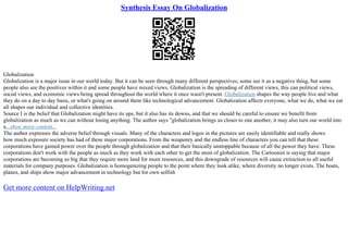 Synthesis Essay On Globalization
Globalization
Globalization is a major issue in our world today. But it can be seen through many different perspectives, some see it as a negative thing, but some
people also see the positives within it and some people have mixed views. Globalization is the spreading of different views, this can political views,
social views, and economic views being spread throughout the world where it once wasn't present. Globalization shapes the way people live and what
they do on a day to day basis, or what's going on around them like technological advancement. Globalization affects everyone, what we do, what we eat
all shapes our individual and collective identities.
Source I is the belief that Globalization might have its ups, but it also has its downs, and that we should be careful to ensure we benefit from
globalization as much as we can without losing anything. The author says "globalization brings us closer to one another, it may also turn our world into
a...show more content...
The author expresses the adverse belief through visuals. Many of the characters and logos in the pictures are easily identifiable and really shows
how much exposure society has had of these major corporations. From the weaponry and the endless line of characters you can tell that these
corporations have gained power over the people through globalization and that their basically unstoppable because of all the power they have. These
corporations don't work with the people as much as they work with each other to get the most of globalization. The Cartoonist is saying that major
corporations are becoming so big that they require more land for more resources, and this downgrade of resources will cause extinction to all useful
materials for company purposes. Globalization is homogenizing people to the point where they look alike, where diversity no longer exists. The boats,
planes, and ships show major advancement in technology but for own selfish
Get more content on HelpWriting.net
 