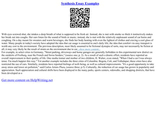Synthesis Essay Examples
With eyes screwed shut, she intakes a deep breath of what is supposed to be fresh air. Instead, she is met with smoke so thick it instinctively makes
her break out into coughs. Her ears listen for the sound of birds or music; instead, she is met with the relatively unpleasant sound of car horns and
coughing. On a day meant for sweaters and warm beverages, she finds her body heating with even the lightest of clothes and craving a cool glass of
water. Many people in today's society have adopted the idea that car usage is essential to one's daily life; the idea that comfort via easy transport is
worth any cost to the environment. The previous description, most likely assumed to be fictional dystopia of sorts, may not necessarily be fiction at
all; it may very likely be the result of strain on the environment due to car...show more content...
For example, in select cities in Germany, "Street parking, driveways and home garages are generally forbidden in this experimental new district on
the outskirts of Freiburg, near the French and Swiss borders," (source one; p. 2). As a result of such a drastic effort, residents have reported an
overall improvement in their quality of life. One media trainer and mother of two children, H. Walter, even stated, "When I had a car I was always
tense. I'm much happier this way." Yet another example includes the three cities of Columbia: Bogota, Cali, and Valledupar; these cities have also
restricted the use of cars. Similarly, residents have reported feelings of well–being, as well as cultural improvements. "It's a good opportunity to take
away stress and lower air pollution," said Carlos Arturo Plaza, (source three; p.5). Culturally, the reduction of car usage has grown in popularity and
appreciation. Such appreciation and cultural shifts have been displayed in the many parks, sports centers, sidewalks, and shopping districts, that have
been developed as a
Get more content on HelpWriting.net
 