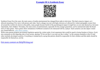 Example Of A Synthesis Essay
Synthesis Essay Over the years, the main source of media entertainment has changed from radio to television. This had a massive impact, as it
allowed streaming of live news with picture and video. Such a change was met with high criticism as it allowed for violent and graphic scenes from
all around the world to be shown to the public, many people became fearful of the psychological impact it might have on not only themselves, but more
importantly, their children. Nowadays, the main source of entertainment, especially for the younger generation, can be summarized under the broad
term of video games. These games allow simulations of different scenarios to be interacted with by a player. Such scenarios can also depict violent
acts, brutal behavior...show more content...
While some parents propose government regulation against the violent outlet, (Lair) arguments that would be equal to losing freedom of choice. (Lair)
also comments on the imposing roles of our society, quoting "If I do not like it, you may not like it either." as the common mentality in the US and
other similarly developed countries. Everything is rounded up by saying that parents should be responsible for their children and that adults should be
responsible for themselves, not the
Get more content on HelpWriting.net
 
