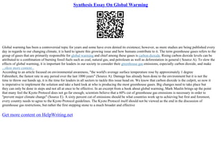 Synthesis Essay On Global Warming
Global warming has been a controversial topic for years and some have even denied its existence; however, as more studies are being published every
day in regards to our changing climate, it is hard to ignore this growing issue and how humans contribute to it. The term greenhouse gases refers to the
group of gases that are primarily responsible for global warming and chief among these gases is carbon dioxide. Rising carbon dioxide levels can be
attributed to a combination of burning fossil fuels such as coal, natural gas, and petroleum as well as deforestation in general ( Source A). To slow the
effects of global warming, it is important for leaders in our society to consider their greenhouse gas emissions, especially carbon dioxide, and make
...show more content...
According to an article focused on environmental awareness, "the world's average surface temperature rose by approximately 1 degree
Fahrenheit, the fastest rate in any period over the last 1000 years" (Source A). Damage has already been done to the environment but it is not the
time to throw our hands up, it is the time for leaders in all sectors to tackle this issue head on. We know that carbon dioxide is the culprit, so now it
is imperative to implement the solution and take a hard look at who is producing the most greenhouse gases. Big changes need to take place but
they can only be done in steps and not all at once to be effective. In an excerpt from a book about global warming, Mark Maslin brings up the point
that many feel the Kyoto Protocol does not go far enough; scientists believe that a 60% cut of greenhouse gas emissions is necessary in order to
"prevent major climate change" (Source E). A sixty percent cut of emissions should be what countries work up to achieving but first and foremost,
every country needs to agree to the Kyoto Protocol guidelines. The Kyoto Protocol itself should not be viewed as the end in the discussion of
greenhouse gas restrictions, but rather the first stepping stone to a much broader and effective
Get more content on HelpWriting.net
 