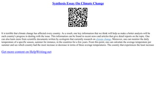 Synthesis Essay On Climate Change
It is terrible that climate change has affected every country. As a result, one key information that we think will help us make a better analysis will be
each country's progress in dealing with the issue. This information can be found in recent news and articles that give detail reports on the topic. One
can also learn more from scientific documents written by ecologists that currently research on climate change. Moreover, one can monitor the daily
temperature of a specific season, summer for instance, in the countries for a few years. From this point, one can calculate the average temperature per
summer and see which country had the most increase or decrease in terms of these average temperatures. The country that experiences the least increase
Get more content on HelpWriting.net
 
