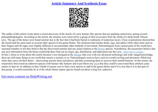 Article Summary And Synthesis Essay
The author of this article wrote about a recent discovery of the fossils of a new human–like species that are sparking controversy among several
paleoanthropologists. According to the article, the remains were retrieved by a group of slim excavators from the inside of a deep South African
cave. The age of the bones were found unclear due to the fact that it had been buried in sediments of numerous layers. Close examinations showed that
the fossils had the same traits as several other species in the genus Homo. The skeletons had similar skulls, legs, and ankles while other traits such as
their fingers and rib cages were slightly different to accommodate other methods of movement. Paleontologists from various parts of the world have
reasoned whether or not they believe that the discovered remains had any actual relation to the human species. Nonetheless, the researchers believe that
any new information from the bones could help them find out its origin, age, distribution, and deposition into the cave....show more content...
In fact, I chose to write about this article because I was intrigued at the thought that even with our advanced technology and wide–ranged knowledge,
there are still many things in our world that remain a mystery to us. Paleontologists seem to have such an overall exciting and adventure–filled time
when they carry out their duties – discovering ancient items and places, and then examining them to uncover their untold histories. In this article, the
researchers discovered an unknown species with human–like features and it just blows my mind that they could've uncovered these artifacts years
earlier or later on. In addition to that, I think it's pretty cool to find a new species to add in the genus Homo and if it is true that it is in fact part of
that group, it would essentially be as if the whole Homo sapien species found out about a long lost, unknown
Get more content on HelpWriting.net
 