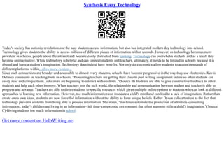 Synthesis Essay Technology
Today's society has not only revolutionized the way students access information, but also has integrated modern day technology into school.
Technology gives students the ability to access millions of different pieces of information within seconds. However, as technology becomes more
prevalent in schools, people abuse the internet and become easily distracted from learning. Technology can overwhelm students and as a result they
become unimaginative. While technology is helpful and can connect students and teachers, ultimately, it needs to be limited in schools because it is
abused and hurts a student's imagination. Technology does indeed have benefits. Not only do electronics allow students to access thousands of
different platforms within...show more content...
Since such connections are broader and accessible to almost every students, schools have become progressive in the way they use electronics. Kevin
Delaney comments on teaching tools in schools, "Pioneering teachers are getting their class to post writing assignment online so other students can
easily read and critique them...educators are beginning to interact with students.."(Source B) Students are able to give constructive feedback to other
students and help each other improve. When teachers join the tech world, the relationship and communication between student and teacher is able to
progress and advance. Teachers are able to direct students to specific resources which gives multiple online options to students who can look at different
approaches to learning new information. However, too much information can inundate a child's mind and can lead to a lack of imagination. Rather than
create one's own ideas, students are now force fed information without the ability to form unique beliefs. Esther Dyson calls attention to the fact that
technology prevents students from being able to process information. She states, "machines automate the production of attention–consuming
information.. today's children are living in an information–rich time–compressed environment that often seems to stifle a child's imagination."(Source
C) Giving students too much information in school
Get more content on HelpWriting.net
 