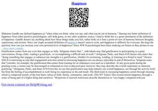 Happiness
Mahatma Gandhi one defined happiness as "when what you think, what you say, and what you do are in harmony." Barring any better definition of
happiness from either positive psychologists, self–help gurus, or any other academic source, I tend to think this is a great summation of the definition
of happiness. Gandhi doesn't say anything about how these things make you feel, rather looks at it from a point of view of harmony between thoughts,
expressions, and actions. Since one single accepted definition of happiness doesn't seem to exist, and happiness is different for everyone, this begs the
question; how can you increase your own personal level of happiness? Since WW II psychologist have been studying our brains as they pertain to our
...show more content...
Gratification comes from any even that engages us fully. Seligman claims that "...individuals may find gratification in participating in a great
conversation, fixing a bike, reading a good book...or accomplishing a difficult task at work." (Seligman, Parks, and Steen 419) Senior also states that
"doing something that engages or enhances our strengths is a gratification, whether it's swimming, welding, or listening to a friend in need." (Senior
428) It is interesting to note that engagement activities aimed at increasing happiness are not always enjoyable in and of themselves. Seligman notes
that "consider, for example, the gratification that comes from training for an endurance even such as a marathon. At any given point during the
grueling event, a runner may be discouraged or exhausted or even in physical pain; however, they may describe the overall experience as intensely
gratifying." (Seligman, Parks, and Steen 419) From this we see that gratification may help enhance our overall happiness, not through the activity itself,
but from the feeling of accomplishment or well–being we experience as the end result. The third route to increasing happiness comes through meaning
which is comprised mainly of the four basic values of faith, family, community, and work. (The NY Times) This avenue boosts happiness through a
sense of being part of a higher thing that ourselves. "40 percent of married Americans describe themselves as 'very happy' compared with just
Get more content on HelpWriting.net
 