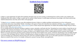 Synthesis Essay Examples
College is a great opportunity for high school graduates through it may not seem exciting or entertaining but it will be worth it once students start
finding jobs after their studies. College is a great start for anyone's future because it would impact each person's knowledge in the future and develop
students characteristics once they start to find a well–paying job.
"A liberal education remains a resource years after graduation because it helps us to address problems and potential in our lives with passion,
commitment, and a sense of possibility" (Roth). According to this quote in Source B, It describes how education will help college graduate students
become more intelligent and aware that . Higher education paves a future and provides opportunity for students that attended college and gives them a
shot at a career. The...show more content...
For an example,liberal arts education introduces students to music, rationality, and books that form "disciplined yet creative habits of mind that are not
reducible to the material circumstances of one's life" which allow "leadership positions in politics, culture and the economy" (Roth). College can show
particular aptitudes which can include how to analyze an illness, yet in addition lessons of how to shape judgment and be a pioneer which enable
laborers to exceed expectations past their position. Despite the fact that school might be time–serious, Americans should bring it into incredible thought
on account of the advantages that last a lifetime.Although going to college can progress toward becoming an essential and thorough piece of life, the
result of extending one's information and procuring more cash will is justified regardless of the cost. It will enable specialists to accomplish their
objectives outside of their activity, for example, turning into a pioneer, having a family, and significantly
Get more content on HelpWriting.net
 