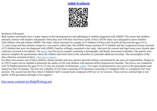 Adhd Synthesis
Synthesis of Research
Both teachers and family have a major impact on the learning process and upbringing of children diagnosed with ADHD. This means that children
primarily interact with teachers and parents whom they trust with their most basic needs. Foley's (2010) study was a designed to assess families
with children with and without ADHD. The study, which consisted of a sample of 55 children (36 boys and 19 girls) all between the ages of 6 to
11 years of age and their primary caregivers, was used to collect data. The ADHD Group consisted of 32 children and the Comparison Group consisted
of 23 children that were not diagnosed with ADHD. Families willingly consented to the study. And once the consent and legal issues were cleared, data
collection occurred in two phases. The family was first given a packet containing a demographic and family assessment worksheet. The parents were
asked to complete the questionnaire about the children and return them to the researcher in a premade addressed envelope. The second phase of the
data collection consisted of short...show more content...
For those who assume care of these children, family member and even teachers describe feeling overwhelmed by the stress of responsibility. Dolgun et
al. (2013) used a survey method to determine the quality of life with children with attention deficit hyperactivity disorder. The survey was conducted
with 70 children between the ages of 9 to 12 who are currently in elementary school. Two types of questionnaires were given to the participants each
taking less than 20 minutes. The first was a Quality of Life Scale consisting of 30 questions consisting of 'completely false' to 'completely true' style
answers. The second was the Piers–Harris Children's Self–Concept Scale composed of 80 'yes' or 'no' answers. These surveys outlined high or low
quality of life perception and high or low negative
Get more content on HelpWriting.net
 