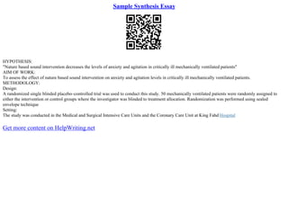 Sample Synthesis Essay
HYPOTHESIS:
"Nature based sound intervention decreases the levels of anxiety and agitation in critically ill mechanically ventilated patients"
AIM OF WORK:
To assess the effect of nature based sound intervention on anxiety and agitation levels in critically ill mechanically ventilated patients.
METHODOLOGY:
Design:
A randomized single blinded placebo–controlled trial was used to conduct this study. 50 mechanically ventilated patients were randomly assigned to
either the intervention or control groups where the investigator was blinded to treatment allocation. Randomization was performed using sealed
envelope technique
Setting:
The study was conducted in the Medical and Surgical Intensive Care Units and the Coronary Care Unit at King Fahd Hospital
Get more content on HelpWriting.net
 