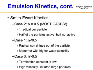 Polymer Synthesis
CHEM 421
Emulsion Kinetics, cont.
• Smith-Ewart Kinetics:
–Case 2: ñ = 0.5 (MOST CASES!)
» 1 radical per particle
» Half of the particles active, half not active
–Case 1: ñ<0.5
» Radical can diffuse out of the particle
» Monomer with higher water solubility
–Case 3: ñ>0.5
» Termination constant is low
» High viscosity, initiator; large particles
 