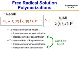Polymer Synthesis
CHEM 421
Free Radical Solution
Polymerizations
• Recall
– To increase molecular weight…
» Increase monomer concentration
» Decrease initiator concentration
– To increase Rate of Polymerization
» Increase monomer concentration
» Increase initiator concentration
٧ =
kp [M]
2 (kt kd f [I])1/2
= —————
Can’t do
both!
Rp = kp [M] (kd f [I] / kt)1/2
 