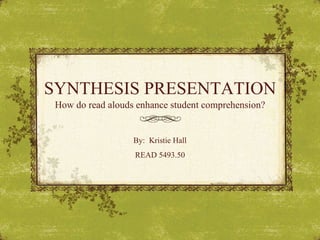 SYNTHESIS PRESENTATION How do read alouds enhance student comprehension? By:  Kristie Hall READ 5493.50 