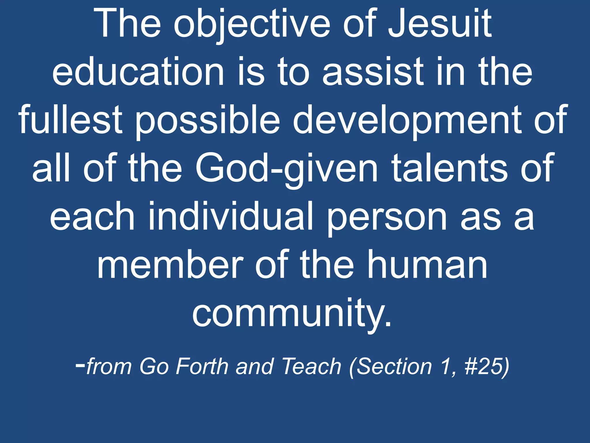 The objective of Jesuit
  education is to assist in the
fullest possible development of
 all of the God-given talents of
  each individual person as a
      member of the human
            community.
   -from Go Forth and Teach (Section 1, #25)
 