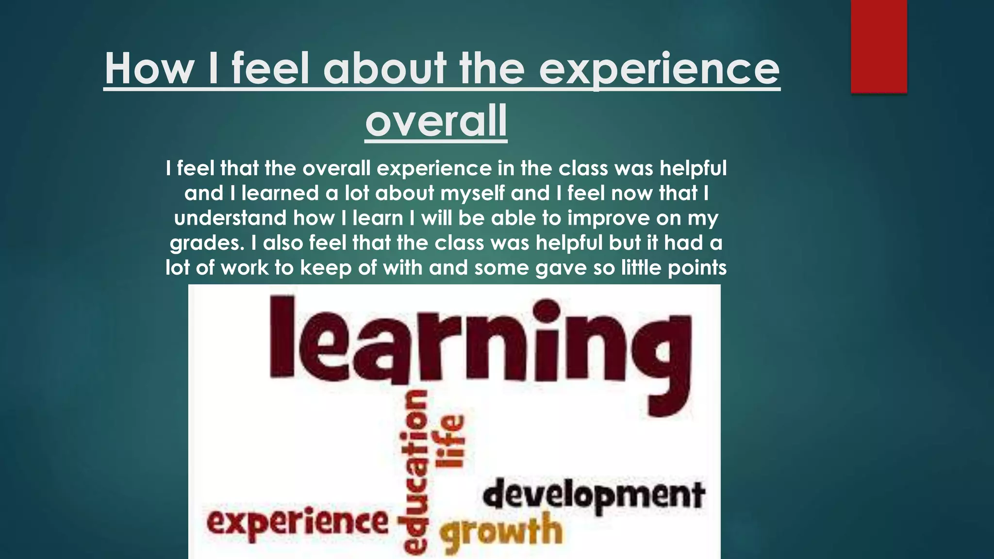 How I feel about the experience
overall
I feel that the overall experience in the class was helpful
and I learned a lot about myself and I feel now that I
understand how I learn I will be able to improve on my
grades. I also feel that the class was helpful but it had a
lot of work to keep of with and some gave so little points
 