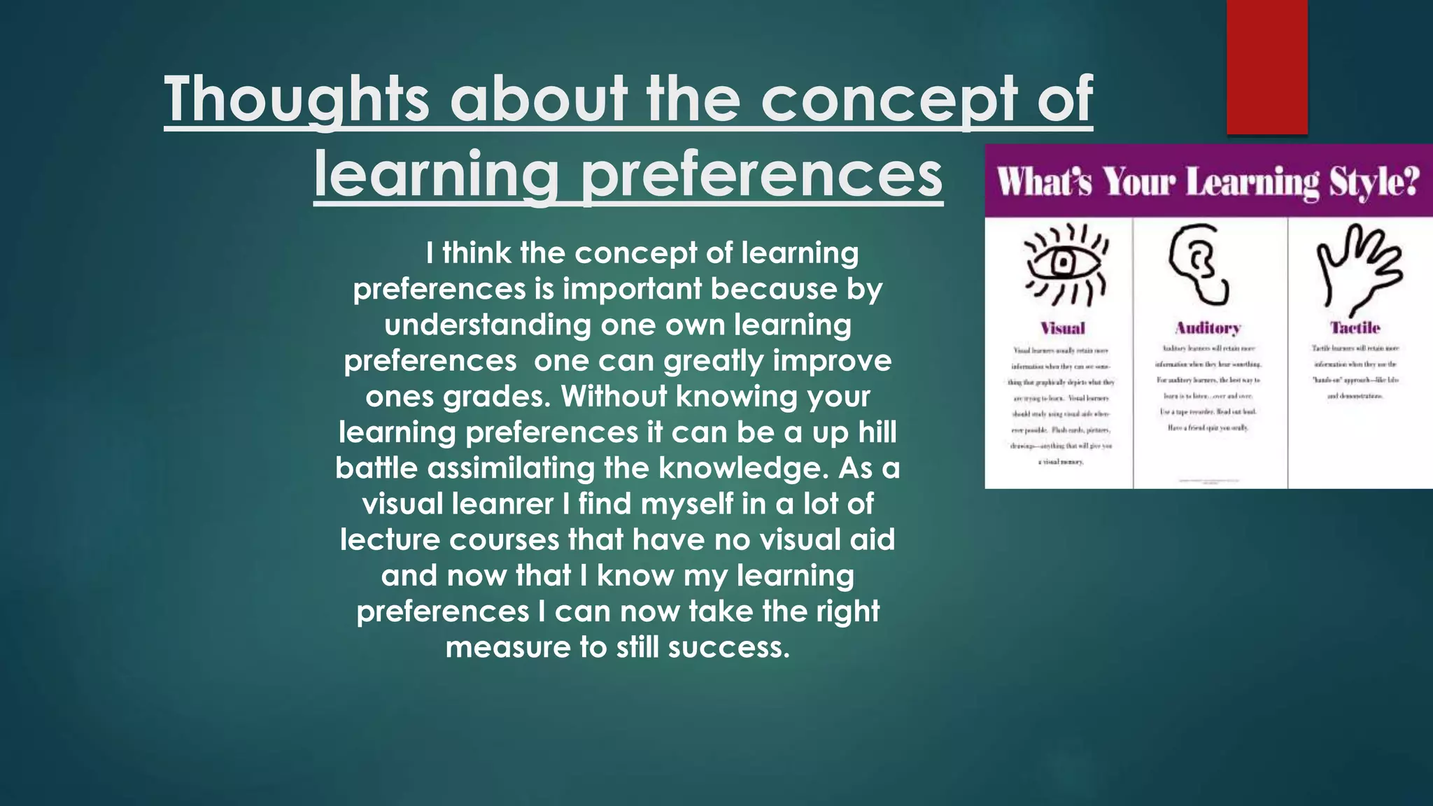 Thoughts about the concept of
learning preferences
I think the concept of learning
preferences is important because by
understanding one own learning
preferences one can greatly improve
ones grades. Without knowing your
learning preferences it can be a up hill
battle assimilating the knowledge. As a
visual leanrer I find myself in a lot of
lecture courses that have no visual aid
and now that I know my learning
preferences I can now take the right
measure to still success.
 