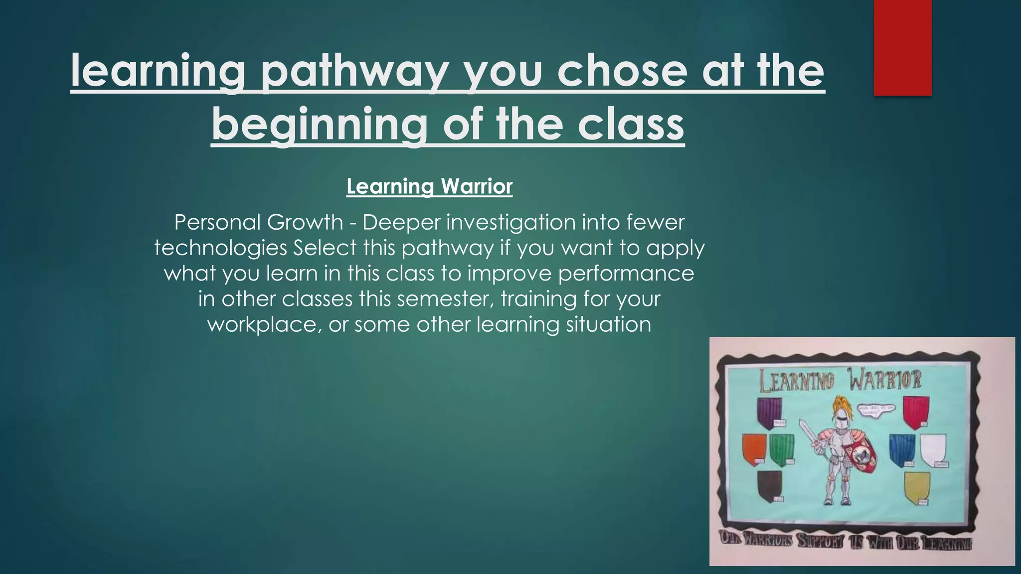 learning pathway you chose at the
beginning of the class
Learning Warrior
Personal Growth - Deeper investigation into fewer
technologies Select this pathway if you want to apply
what you learn in this class to improve performance
in other classes this semester, training for your
workplace, or some other learning situation
 