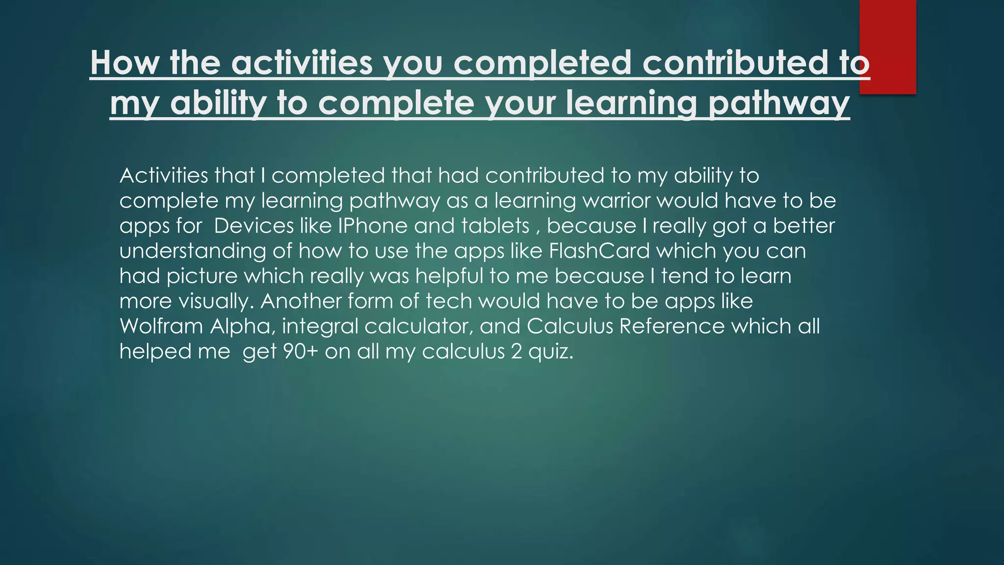 How the activities you completed contributed to
my ability to complete your learning pathway
Activities that I completed that had contributed to my ability to
complete my learning pathway as a learning warrior would have to be
apps for Devices like IPhone and tablets , because I really got a better
understanding of how to use the apps like FlashCard which you can
had picture which really was helpful to me because I tend to learn
more visually. Another form of tech would have to be apps like
Wolfram Alpha, integral calculator, and Calculus Reference which all
helped me get 90+ on all my calculus 2 quiz.
 