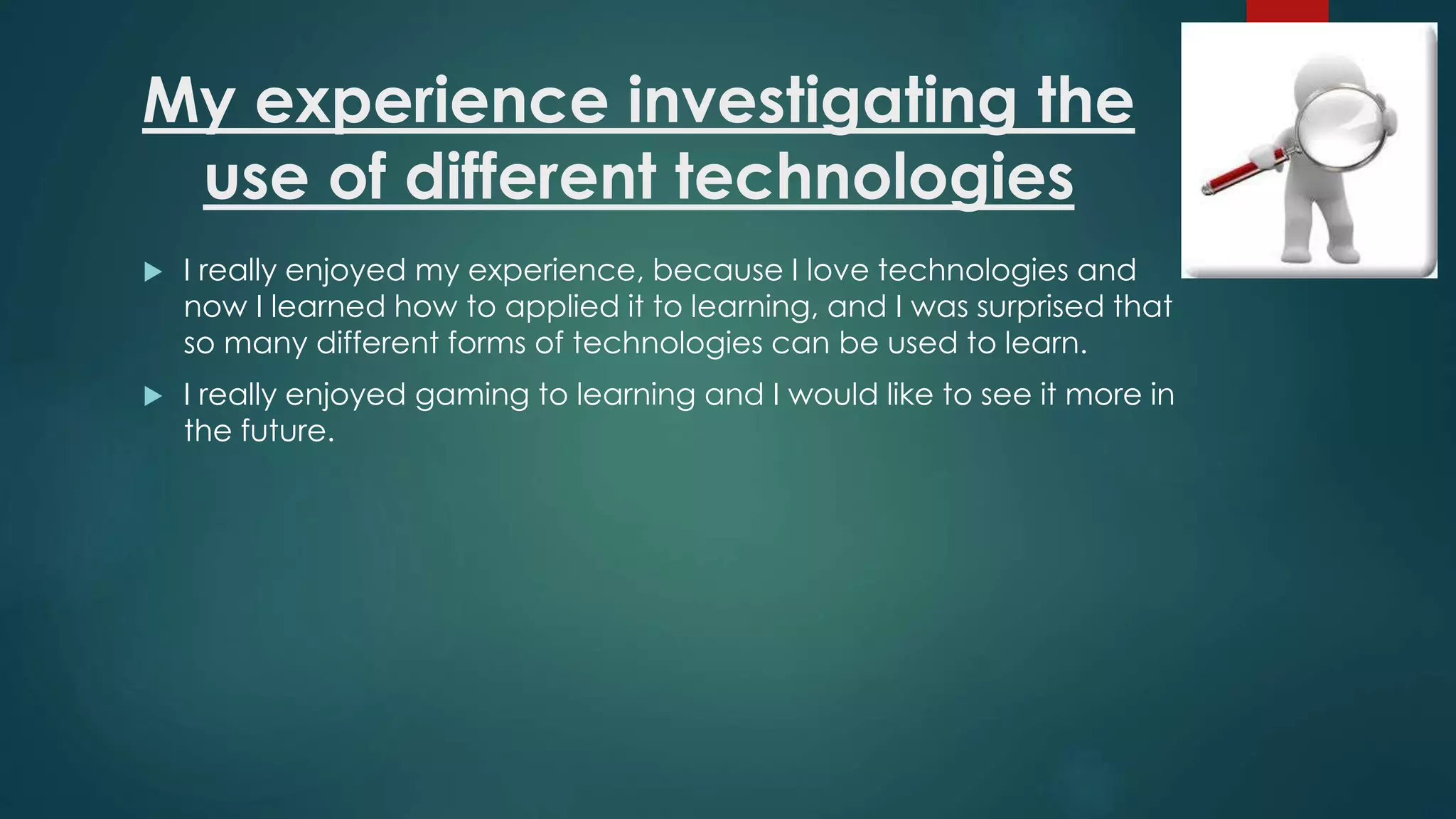 My experience investigating the
use of different technologies
 I really enjoyed my experience, because I love technologies and
now I learned how to applied it to learning, and I was surprised that
so many different forms of technologies can be used to learn.
 I really enjoyed gaming to learning and I would like to see it more in
the future.
 