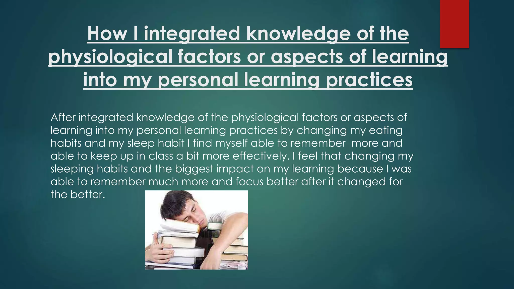 How I integrated knowledge of the
physiological factors or aspects of learning
into my personal learning practices
After integrated knowledge of the physiological factors or aspects of
learning into my personal learning practices by changing my eating
habits and my sleep habit I find myself able to remember more and
able to keep up in class a bit more effectively. I feel that changing my
sleeping habits and the biggest impact on my learning because I was
able to remember much more and focus better after it changed for
the better.
 
