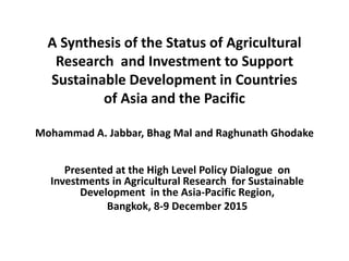 A Synthesis of the Status of Agricultural
Research and Investment to Support
Sustainable Development in Countries
of Asia and the Pacific
Mohammad A. Jabbar, Bhag Mal and Raghunath Ghodake
Presented at the High Level Policy Dialogue on
Investments in Agricultural Research for Sustainable
Development in the Asia-Pacific Region,
Bangkok, 8-9 December 2015
 