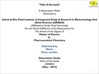 “Title of the work”

                                  A Dissertation Work
                                       Submitted to
                                              
Ashok & Rita Patel Institute of Integrated Study & Research In Biotechnology And
                             Allied Sciences (ARIBAS)
                         (Affiliated to Sardar Patel University)
                   For the Partial Fulfillment of the Requirement for
                              The Award of the Degree of
                                   Master of Science
                                            In
                            Pharmaceutical Chemistry
                                              
                                     Submitted by
                                          Name
                                     Exam number

                              Dissertation Guide
                               Name of the Guide
                                   (ARIBAS)
                                 (May – 2012)
                                                                           1
 