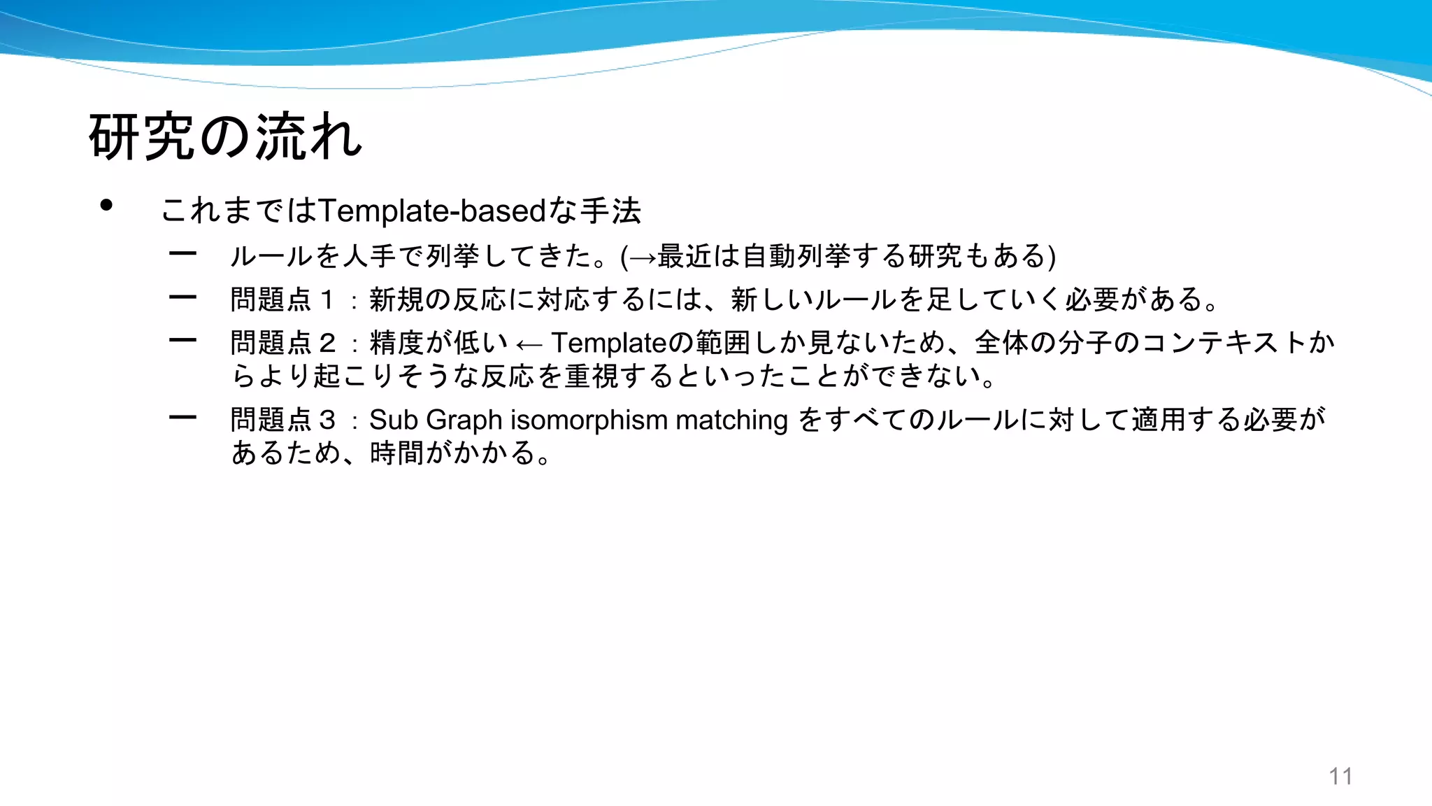 研究の流れ
• これまではTemplate-basedな手法
– ルールを人手で列挙してきた。(→最近は自動列挙する研究もある)
– 問題点１：新規の反応に対応するには、新しいルールを足していく必要がある。
– 問題点２：精度が低い ← Templateの範囲しか見ないため、全体の分子のコンテキストか
らより起こりそうな反応を重視するといったことができない。
– 問題点３：Sub Graph isomorphism matching をすべてのルールに対して適用する必要が
あるため、時間がかかる。
11
 