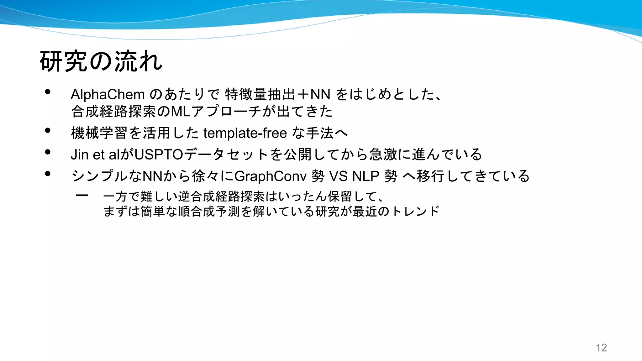 研究の流れ
• AlphaChem のあたりで 特徴量抽出＋NN をはじめとした、
合成経路探索のMLアプローチが出てきた
• 機械学習を活用した template-free な手法へ
• Jin et alがUSPTOデータセットを公開してから急激に進んでいる
• シンプルなNNから徐々にGraphConv 勢 VS NLP 勢 へ移行してきている
– 一方で難しい逆合成経路探索はいったん保留して、
まずは簡単な順合成予測を解いている研究が最近のトレンド
12
 