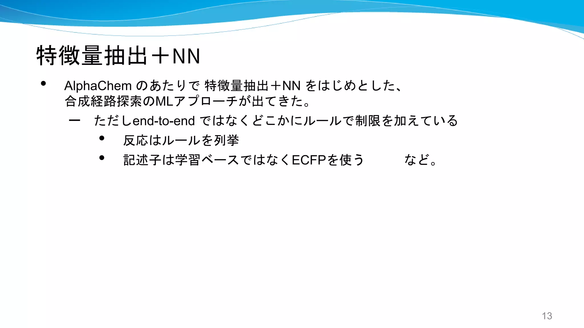特徴量抽出＋NN
• AlphaChem のあたりで 特徴量抽出＋NN をはじめとした、
合成経路探索のMLアプローチが出てきた。
– ただしend-to-end ではなくどこかにルールで制限を加えている
• 反応はルールを列挙
• 記述子は学習ベースではなくECFPを使う など。
13
 