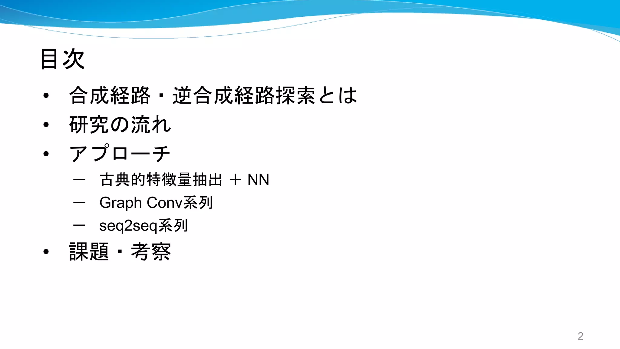 目次
• 合成経路・逆合成経路探索とは
• 研究の流れ
• アプローチ
– 古典的特徴量抽出 ＋ NN
– Graph Conv系列
– seq2seq系列
• 課題・考察
2
 