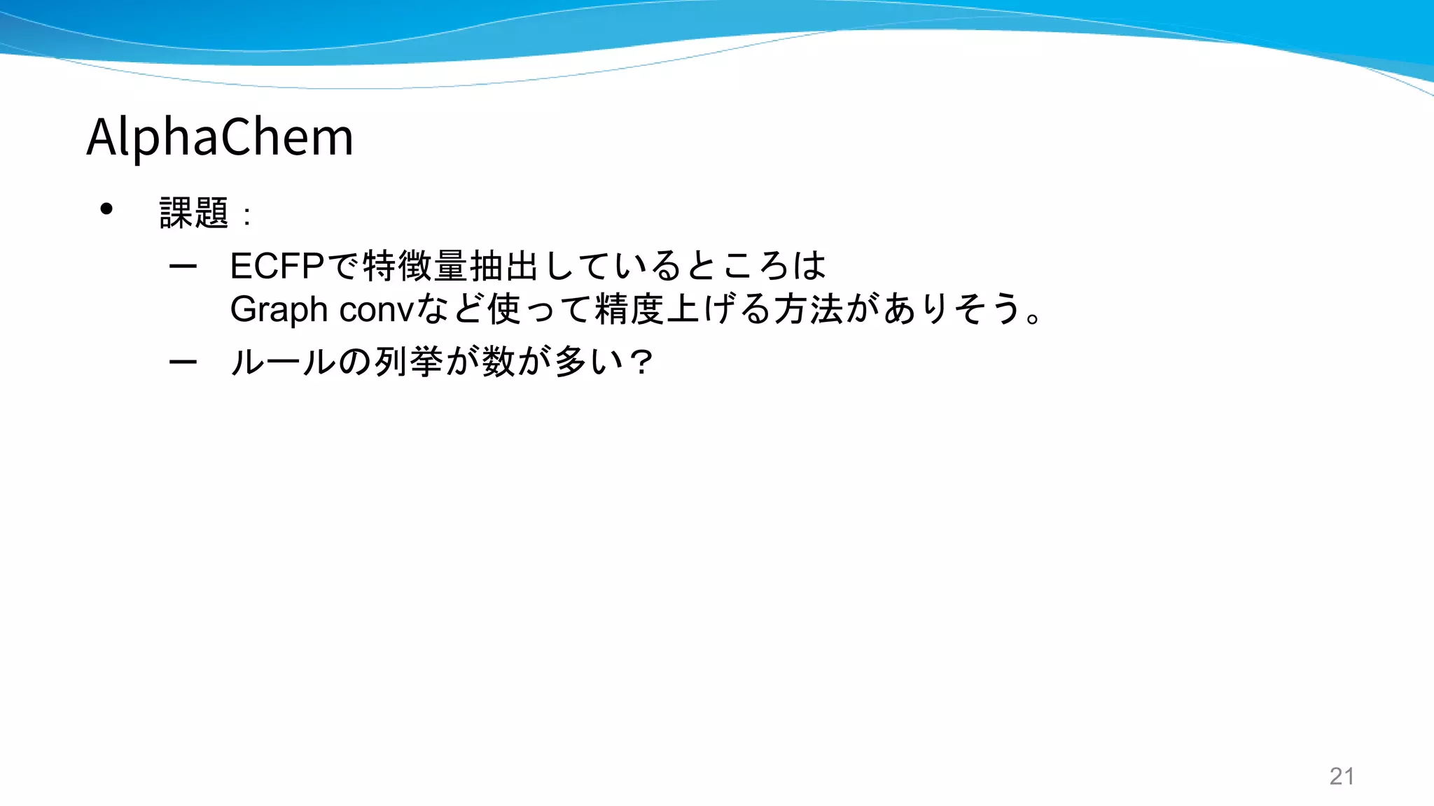 AlphaChem
• 課題：
– ECFPで特徴量抽出しているところは
Graph convなど使って精度上げる方法がありそう。
– ルールの列挙が数が多い？
21
 