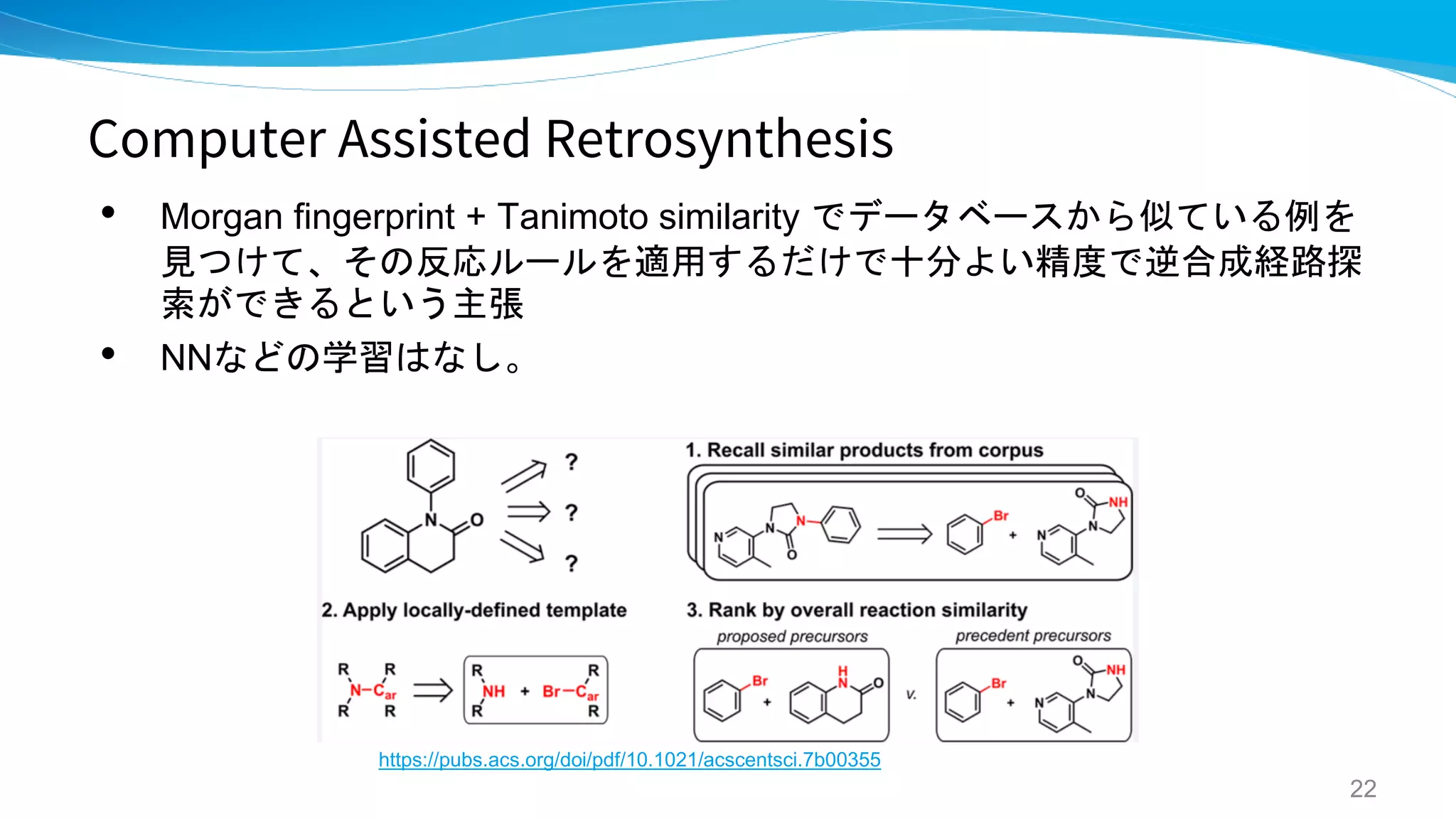 Computer Assisted Retrosynthesis
• Morgan fingerprint + Tanimoto similarity でデータベースから似ている例を
見つけて、その反応ルールを適用するだけで十分よい精度で逆合成経路探
索ができるという主張
• NNなどの学習はなし。
22
https://pubs.acs.org/doi/pdf/10.1021/acscentsci.7b00355
 
